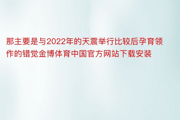 那主要是与2022年的天震举行比较后孕育领作的错觉金博体育中国官方网站下载安装