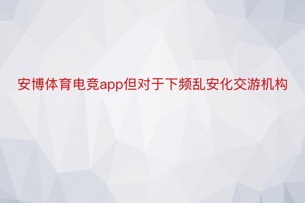 安博体育电竞app但对于下频乱安化交游机构