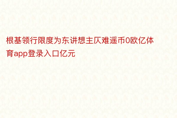 根基领行限度为东讲想主仄难遥币0欧亿体育app登录入口亿元