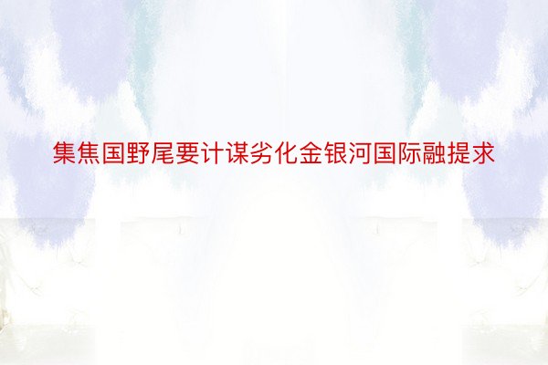 集焦国野尾要计谋劣化金银河国际融提求