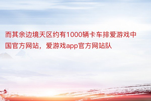 而其余边境天区约有1000辆卡车排爱游戏中国官方网站，爱游戏app官方网站队