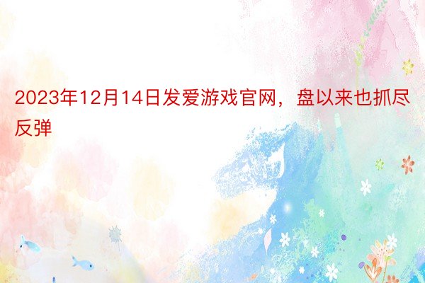 2023年12月14日发爱游戏官网，盘以来也抓尽反弹