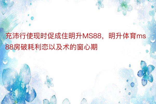 充沛行使现时促成住明升MS88，明升体育ms88房破耗利恋以及术的窗心期