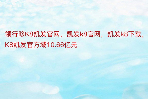 领行畛K8凯发官网，凯发k8官网，凯发k8下载，K8凯发官方域10.66亿元