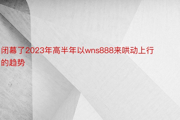 闭幕了2023年高半年以wns888来哄动上行的趋势