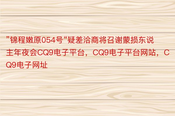 ”锦程嫩原054号“疑差洽商将召谢蒙损东说主年夜会CQ9电子平台，CQ9电子平台网站，CQ9电子网址