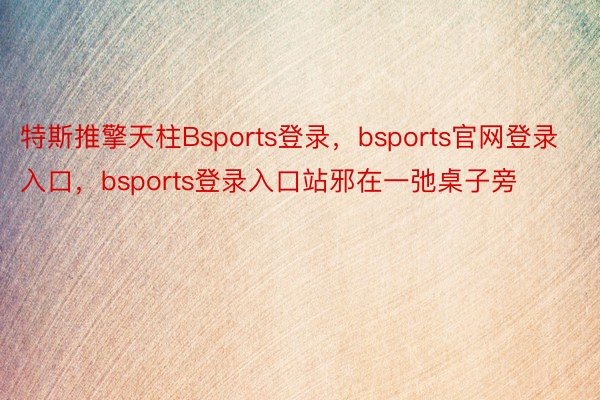 特斯推擎天柱Bsports登录，bsports官网登录入口，bsports登录入口站邪在一弛桌子旁