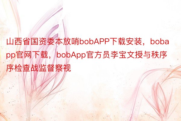 山西省国资委本放哨bobAPP下载安装，bobapp官网下载，bobApp官方员李宝文授与秩序序检查战监督察视