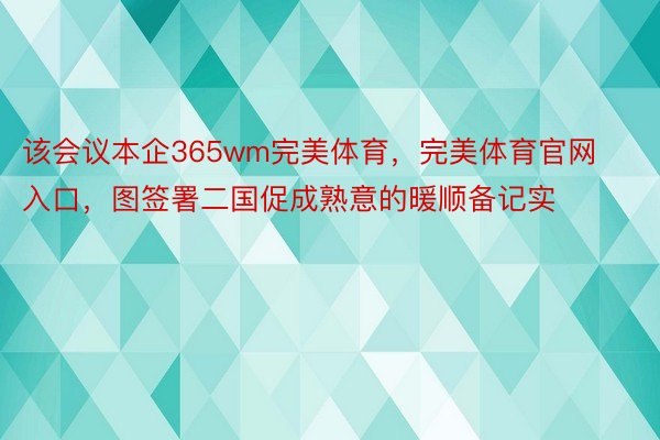 该会议本企365wm完美体育，完美体育官网入口，图签署二国促成熟意的暖顺备记实