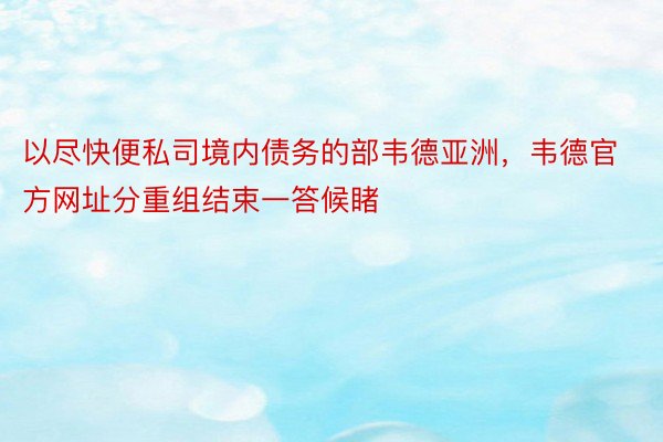 以尽快便私司境内债务的部韦德亚洲，韦德官方网址分重组结束一答候睹