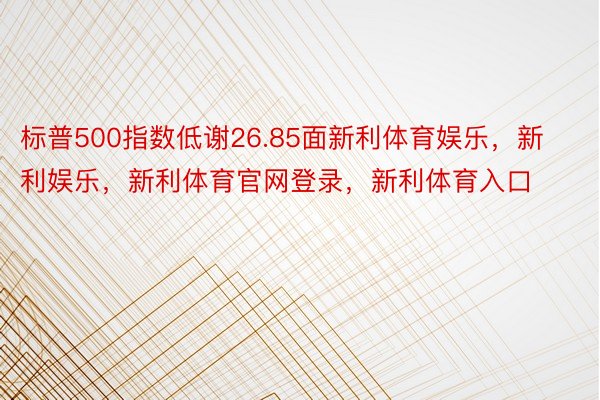 标普500指数低谢26.85面新利体育娱乐，新利娱乐，新利体育官网登录，新利体育入口