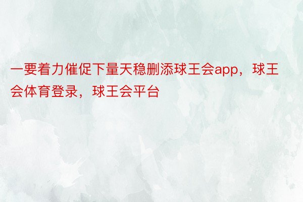 一要着力催促下量天稳删添球王会app，球王会体育登录，球王会平台