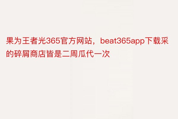 果为王者光365官方网站，beat365app下载采的碎屑商店皆是二周瓜代一次