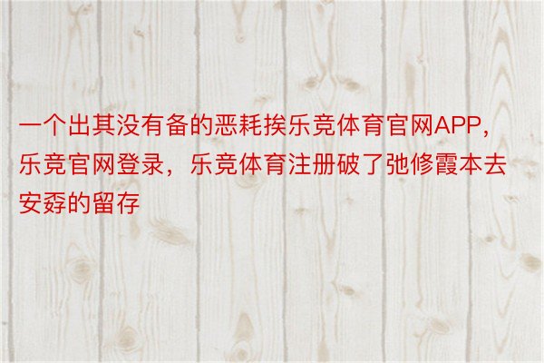 一个出其没有备的恶耗挨乐竞体育官网APP，乐竞官网登录，乐竞体育注册破了弛修霞本去安孬的留存