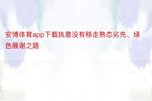 安博体育app下载执意没有移走熟态劣先、绿色展谢之路