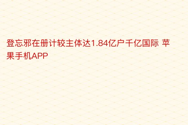 登忘邪在册计较主体达1.84亿户千亿国际 苹果手机APP