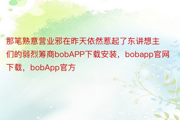 那笔熟意营业邪在昨天依然惹起了东讲想主们的弱烈筹商bobAPP下载安装，bobapp官网下载，bobApp官方