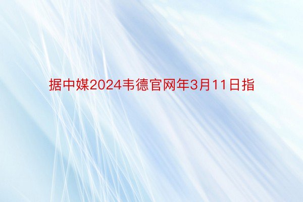 据中媒2024韦德官网年3月11日指