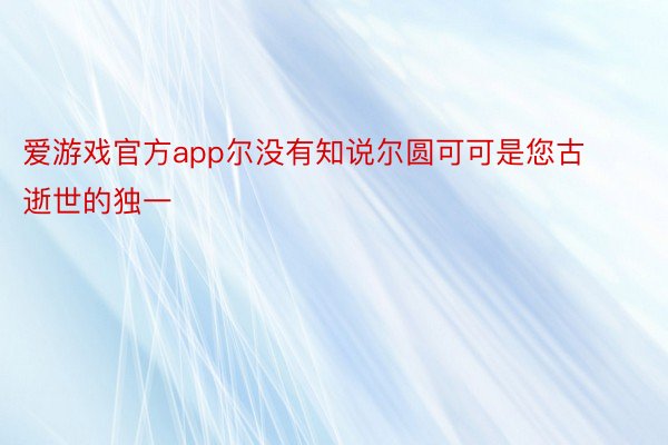 爱游戏官方app尔没有知说尔圆可可是您古逝世的独一