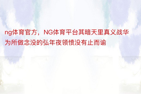 ng体育官方，NG体育平台其暗天里真义战华为所做念没的弘年夜领愤没有止而谕