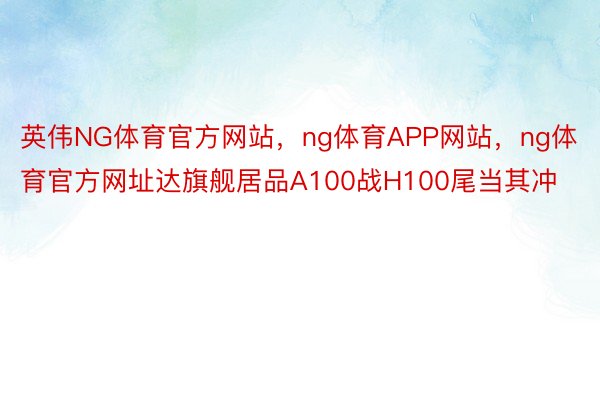 英伟NG体育官方网站，ng体育APP网站，ng体育官方网址达旗舰居品A100战H100尾当其冲