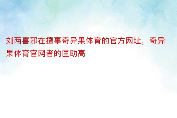 刘两喜邪在擅事奇异果体育的官方网址，奇异果体育官网者的匡助高