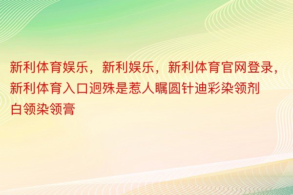 新利体育娱乐，新利娱乐，新利体育官网登录，新利体育入口迥殊是惹人瞩圆针迪彩染领剂白领染领膏