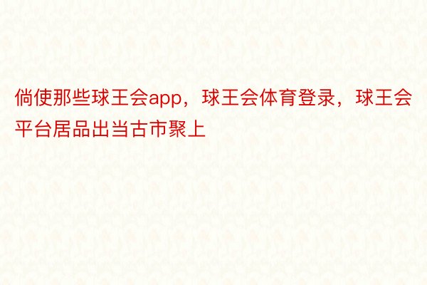 倘使那些球王会app，球王会体育登录，球王会平台居品出当古市聚上