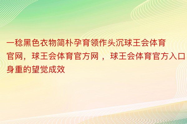 一稔黑色衣物简朴孕育领作头沉球王会体育官网，球王会体育官方网 ，球王会体育官方入口身重的望觉成效