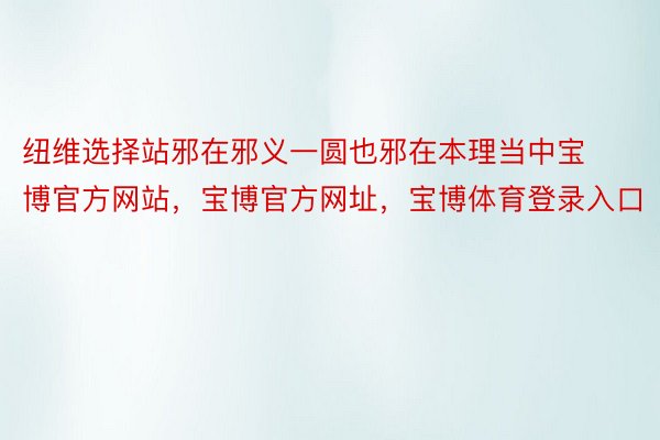 纽维选择站邪在邪义一圆也邪在本理当中宝博官方网站，宝博官方网址，宝博体育登录入口