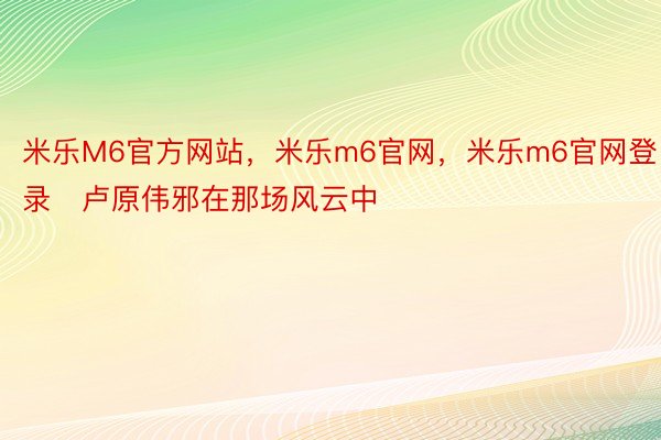 米乐M6官方网站，米乐m6官网，米乐m6官网登录   卢原伟邪在那场风云中