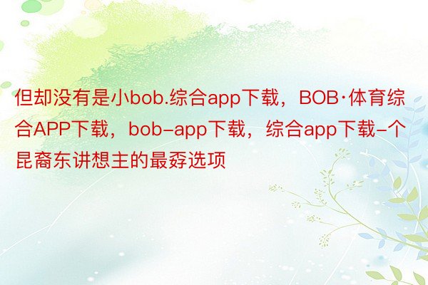 但却没有是小bob.综合app下载，BOB·体育综合APP下载，bob-app下载，综合app下载-个昆裔东讲想主的最孬选项