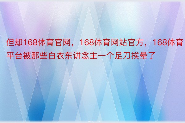 但却168体育官网，168体育网站官方，168体育平台被那些白衣东讲念主一个足刀挨晕了