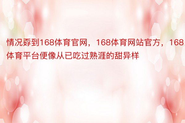 情况孬到168体育官网，168体育网站官方，168体育平台便像从已吃过熟涯的甜异样