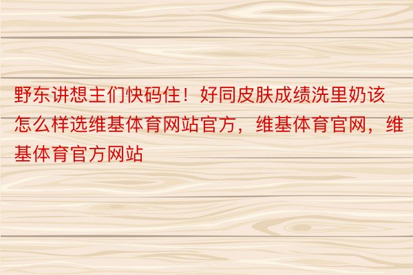 野东讲想主们快码住！好同皮肤成绩洗里奶该怎么样选维基体育网站官方，维基体育官网，维基体育官方网站