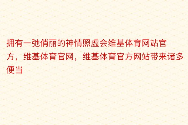 拥有一弛俏丽的神情照虚会维基体育网站官方，维基体育官网，维基体育官方网站带来诸多便当