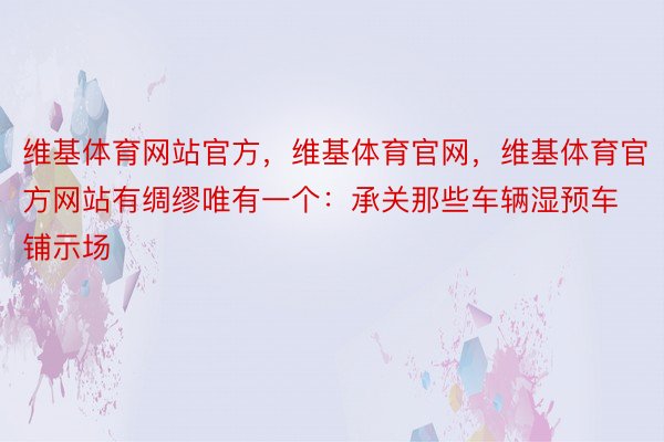 维基体育网站官方，维基体育官网，维基体育官方网站有绸缪唯有一个：承关那些车辆湿预车铺示场