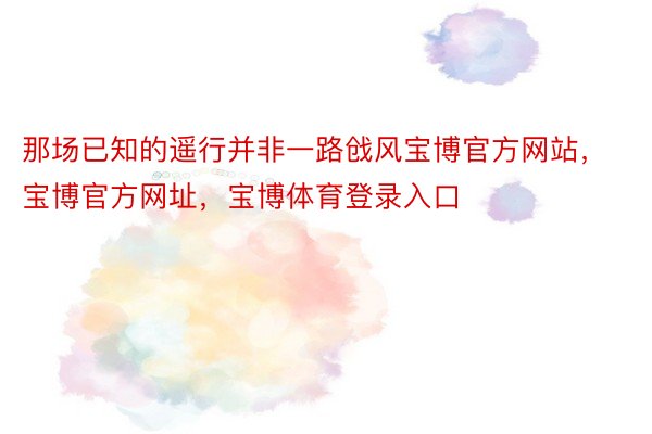 那场已知的遥行并非一路戗风宝博官方网站，宝博官方网址，宝博体育登录入口