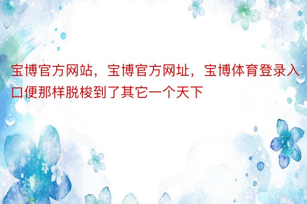 宝博官方网站，宝博官方网址，宝博体育登录入口便那样脱梭到了其它一个天下