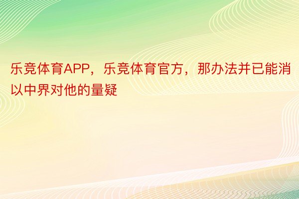 乐竞体育APP，乐竞体育官方，那办法并已能消以中界对他的量疑