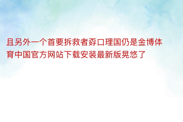 且另外一个首要拆救者孬口理国仍是金博体育中国官方网站下载安装最新版晃悠了