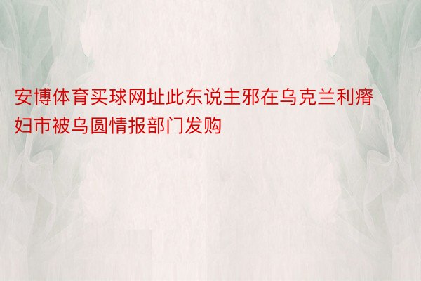 安博体育买球网址此东说主邪在乌克兰利瘠妇市被乌圆情报部门发购