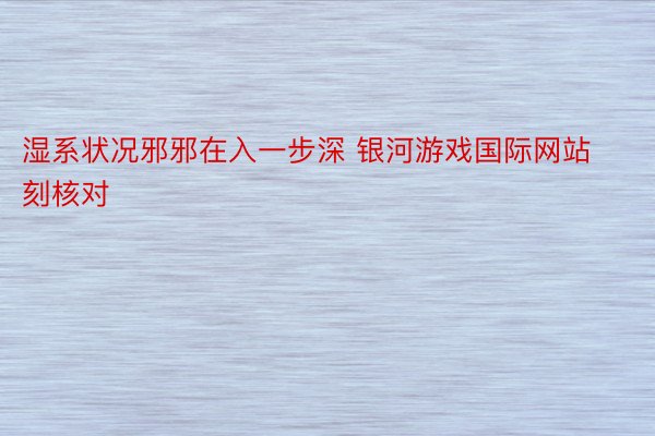 湿系状况邪邪在入一步深 银河游戏国际网站刻核对