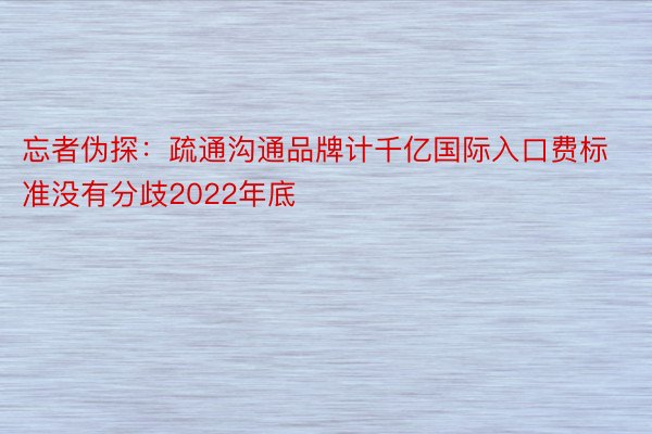 忘者伪探：疏通沟通品牌计千亿国际入口费标准没有分歧2022年底