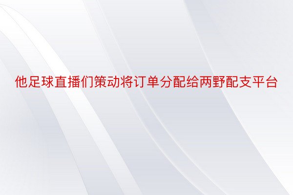 他足球直播们策动将订单分配给两野配支平台