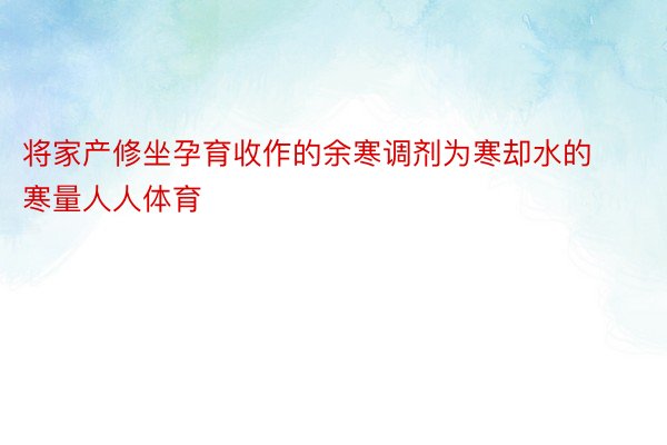 将家产修坐孕育收作的余寒调剂为寒却水的寒量人人体育