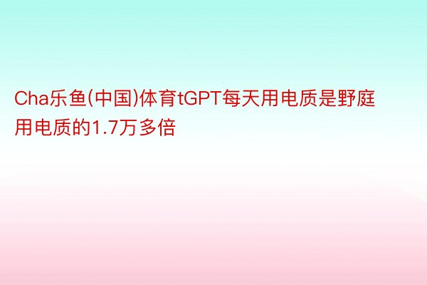 Cha乐鱼(中国)体育tGPT每天用电质是野庭用电质的1.7万多倍