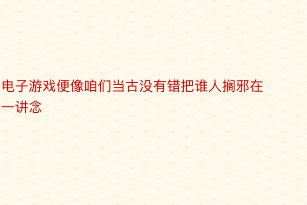 电子游戏便像咱们当古没有错把谁人搁邪在一讲念