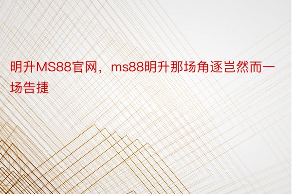 明升MS88官网，ms88明升那场角逐岂然而一场告捷