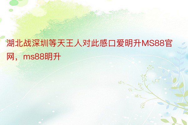 湖北战深圳等天王人对此感口爱明升MS88官网，ms88明升